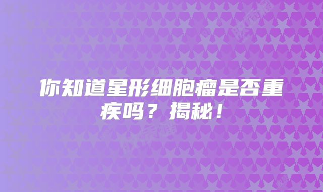 你知道星形细胞瘤是否重疾吗？揭秘！