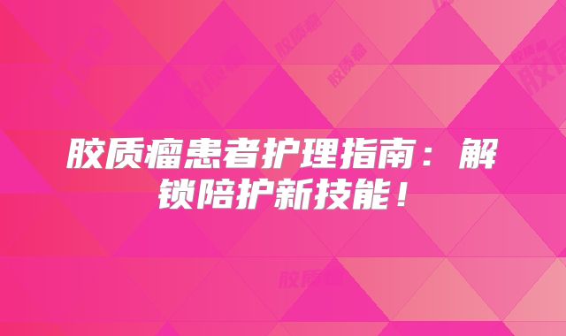 胶质瘤患者护理指南：解锁陪护新技能！