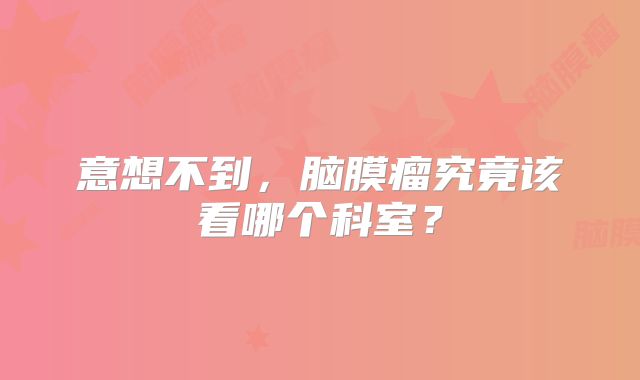 意想不到，脑膜瘤究竟该看哪个科室？