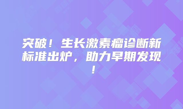 突破！生长激素瘤诊断新标准出炉，助力早期发现！