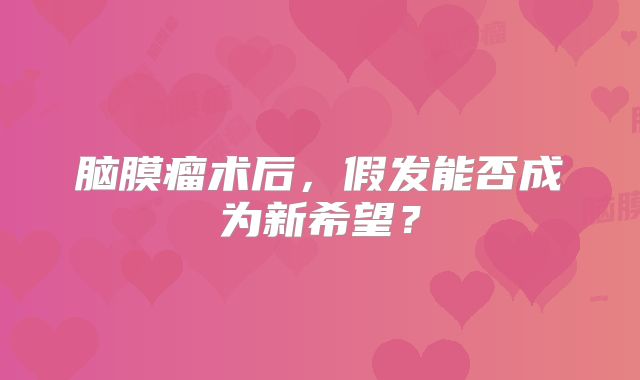 脑膜瘤术后，假发能否成为新希望？