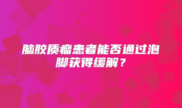 脑胶质瘤患者能否通过泡脚获得缓解？
