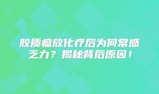胶质瘤放化疗后为何常感乏力？揭秘背后原因！