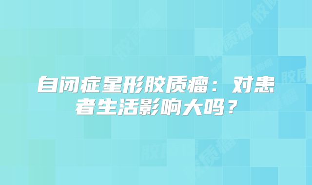 自闭症星形胶质瘤：对患者生活影响大吗？