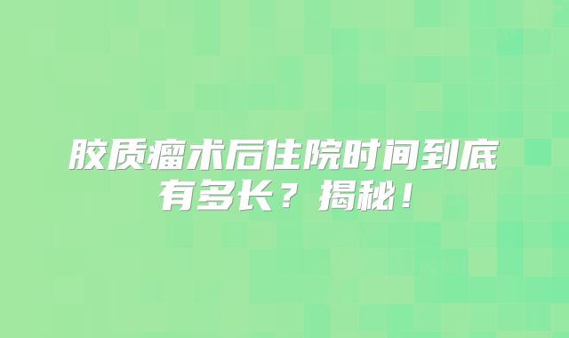 胶质瘤术后住院时间到底有多长？揭秘！