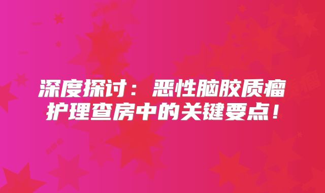 深度探讨：恶性脑胶质瘤护理查房中的关键要点！