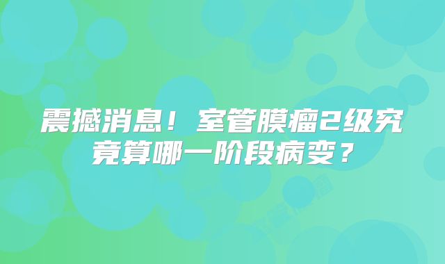 震撼消息！室管膜瘤2级究竟算哪一阶段病变？
