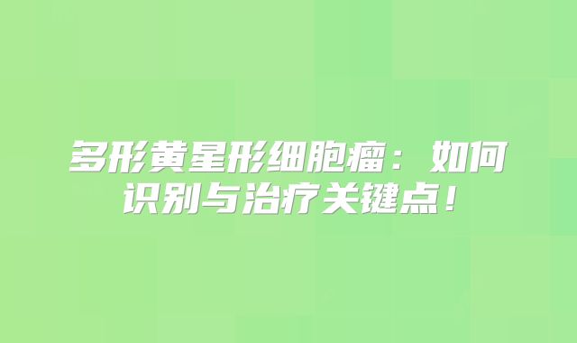 多形黄星形细胞瘤：如何识别与治疗关键点！