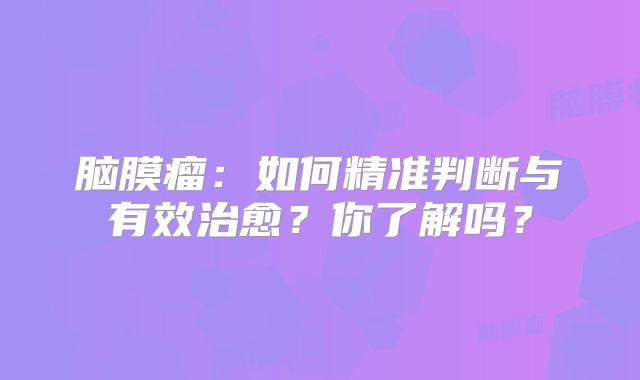 脑膜瘤：如何精准判断与有效治愈？你了解吗？