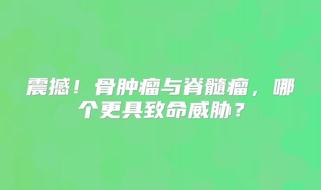 震撼！骨肿瘤与脊髓瘤，哪个更具致命威胁？
