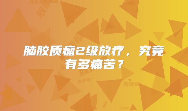 脑胶质瘤2级放疗，究竟有多痛苦？