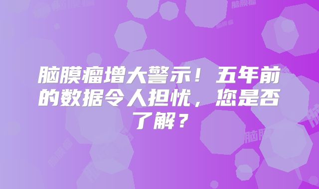 脑膜瘤增大警示！五年前的数据令人担忧，您是否了解？