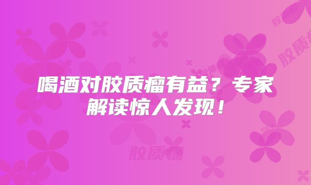 喝酒对胶质瘤有益？专家解读惊人发现！