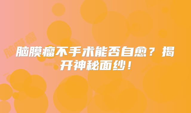 脑膜瘤不手术能否自愈？揭开神秘面纱！