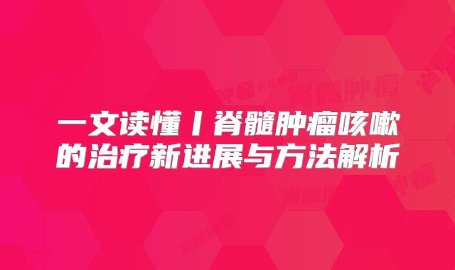 一文读懂丨脊髓肿瘤咳嗽的治疗新进展与方法解析