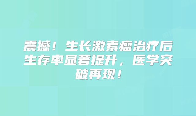 震撼！生长激素瘤治疗后生存率显著提升，医学突破再现！