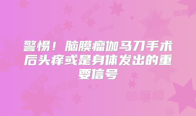 警惕！脑膜瘤伽马刀手术后头痒或是身体发出的重要信号
