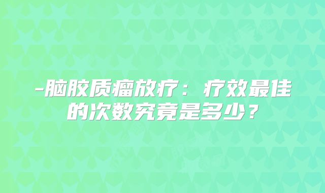 -脑胶质瘤放疗：疗效最佳的次数究竟是多少？