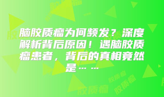 脑胶质瘤为何频发？深度解析背后原因！遇脑胶质瘤患者，背后的真相竟然是……