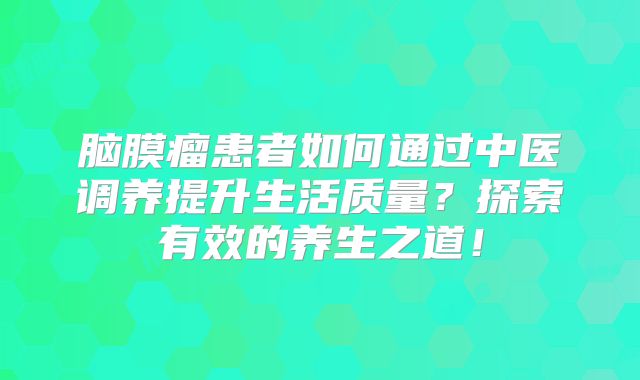 脑膜瘤患者如何通过中医调养提升生活质量？探索有效的养生之道！