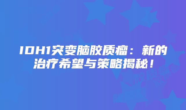IDH1突变脑胶质瘤：新的治疗希望与策略揭秘！