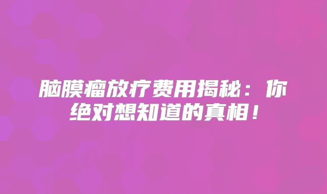 脑膜瘤放疗费用揭秘：你绝对想知道的真相！