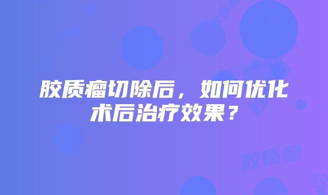 胶质瘤切除后，如何优化术后治疗效果？