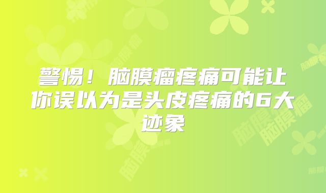 警惕！脑膜瘤疼痛可能让你误以为是头皮疼痛的6大迹象