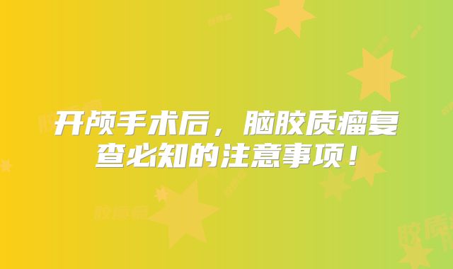 开颅手术后，脑胶质瘤复查必知的注意事项！