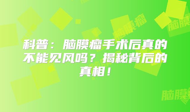 科普：脑膜瘤手术后真的不能见风吗？揭秘背后的真相！