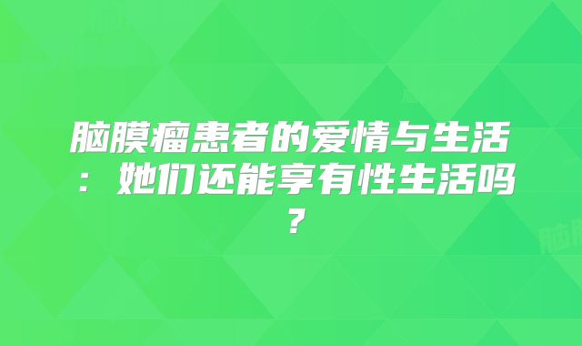 脑膜瘤患者的爱情与生活：她们还能享有性生活吗？
