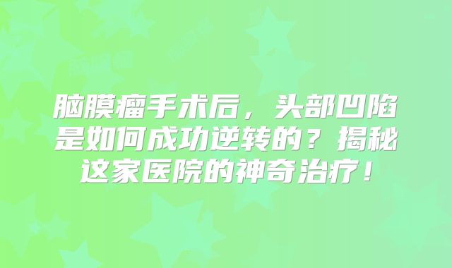脑膜瘤手术后，头部凹陷是如何成功逆转的？揭秘这家医院的神奇治疗！