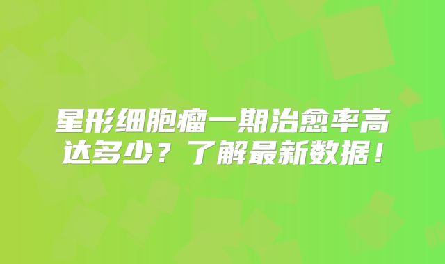 星形细胞瘤一期治愈率高达多少？了解最新数据！