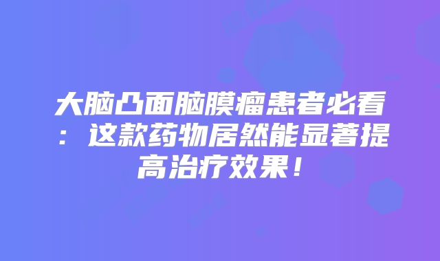 大脑凸面脑膜瘤患者必看：这款药物居然能显著提高治疗效果！