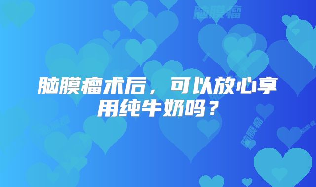 脑膜瘤术后，可以放心享用纯牛奶吗？