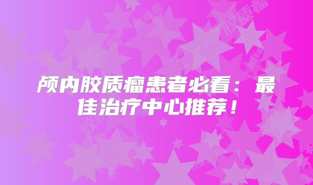 颅内胶质瘤患者必看：最佳治疗中心推荐！