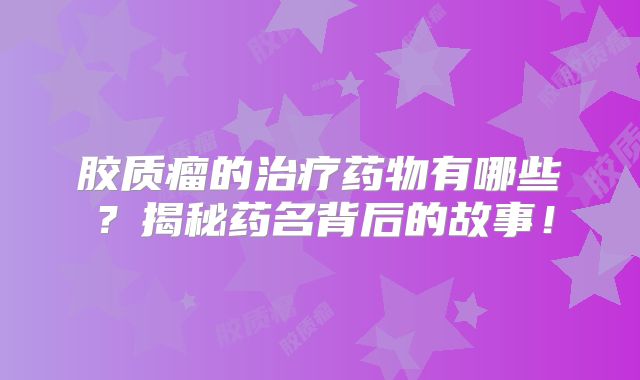 胶质瘤的治疗药物有哪些？揭秘药名背后的故事！