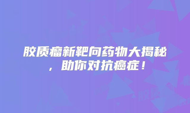 胶质瘤新靶向药物大揭秘，助你对抗癌症！