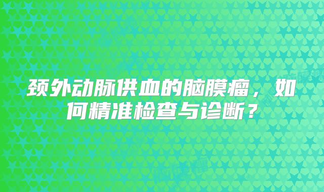 颈外动脉供血的脑膜瘤，如何精准检查与诊断？