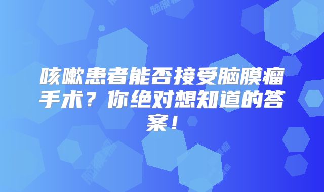 咳嗽患者能否接受脑膜瘤手术？你绝对想知道的答案！