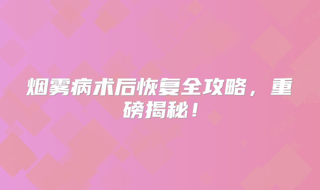 烟雾病术后恢复全攻略，重磅揭秘！