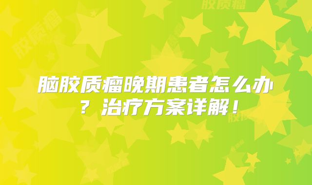 脑胶质瘤晚期患者怎么办？治疗方案详解！
