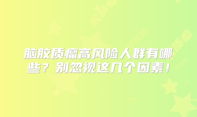 脑胶质瘤高风险人群有哪些？别忽视这几个因素！