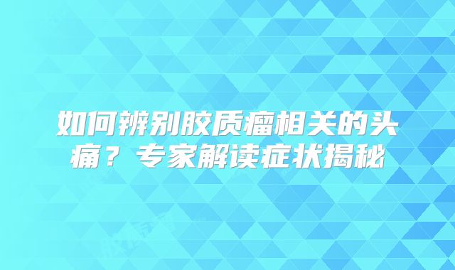 如何辨别胶质瘤相关的头痛？专家解读症状揭秘