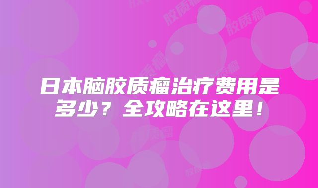 日本脑胶质瘤治疗费用是多少？全攻略在这里！