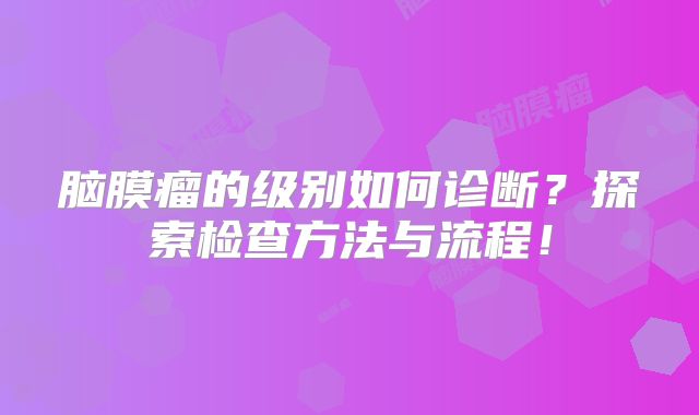 脑膜瘤的级别如何诊断？探索检查方法与流程！