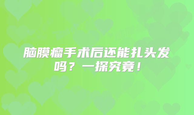 脑膜瘤手术后还能扎头发吗？一探究竟！