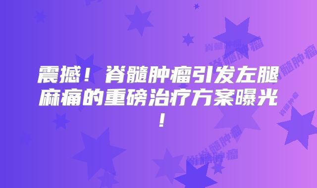 震撼！脊髓肿瘤引发左腿麻痛的重磅治疗方案曝光！