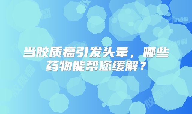 当胶质瘤引发头晕，哪些药物能帮您缓解？