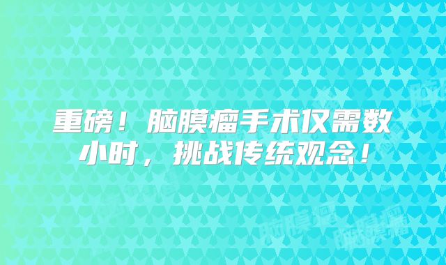 重磅！脑膜瘤手术仅需数小时，挑战传统观念！